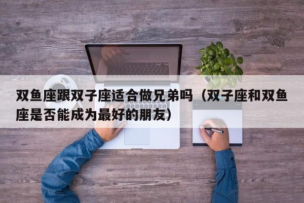 双鱼座跟双子座适合做兄弟吗(双子座和双鱼座是否能成为最好的朋友)