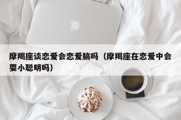 摩羯座谈恋爱会恋爱脑吗(摩羯座在恋爱中会耍小聪明吗)