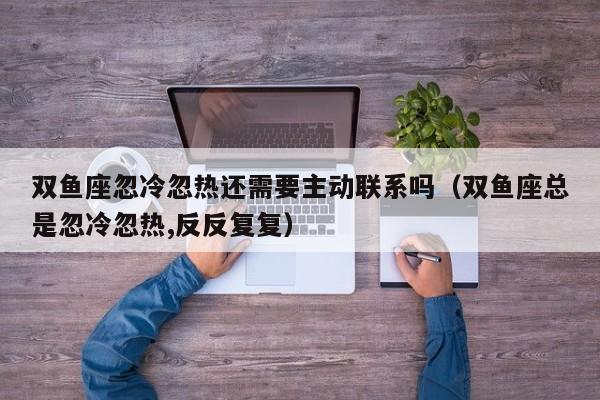 双鱼座忽冷忽热还需要主动联系吗(双鱼座总是忽冷忽热,反反复复)