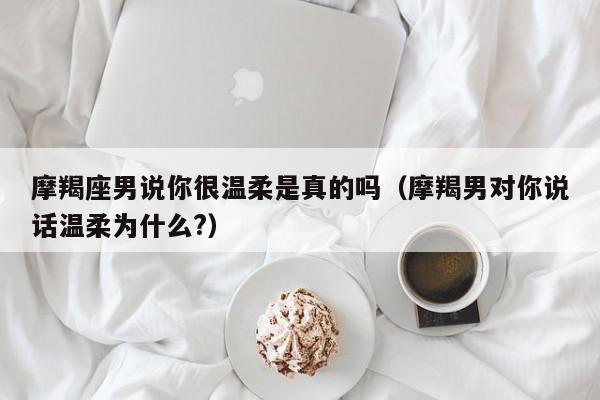 摩羯座男说你很温柔是真的吗(摩羯男对你说话温柔为什么?)