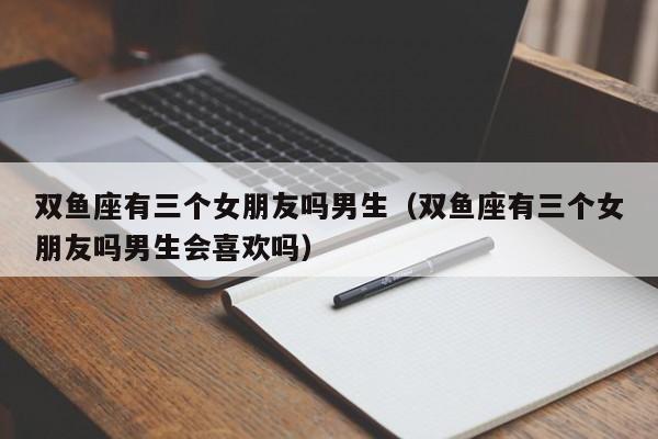 双鱼座有三个女朋友吗男生(双鱼座有三个女朋友吗男生会喜欢吗)