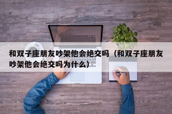 和双子座朋友吵架他会绝交吗(和双子座朋友吵架他会绝交吗为什么)