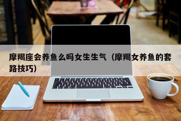摩羯座会养鱼么吗女生生气(摩羯女养鱼的套路技巧)