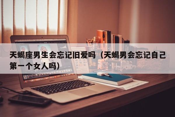 天蝎座男生会忘记旧爱吗(天蝎男会忘记自己第一个女人吗)