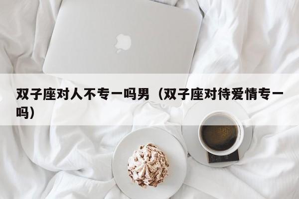 双子座对人不专一吗男(双子座对待爱情专一吗)