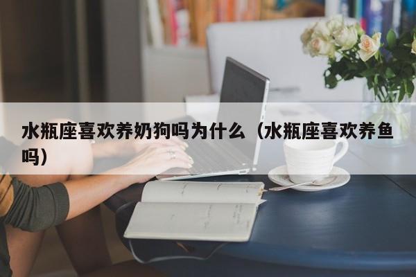水瓶座喜欢养奶狗吗为什么(水瓶座喜欢养鱼吗)