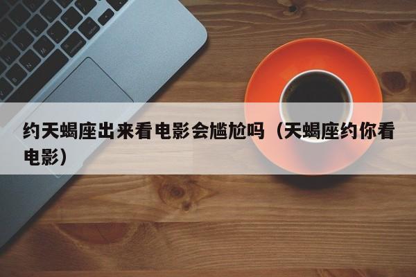约天蝎座出来看电影会尴尬吗(天蝎座约你看电影)