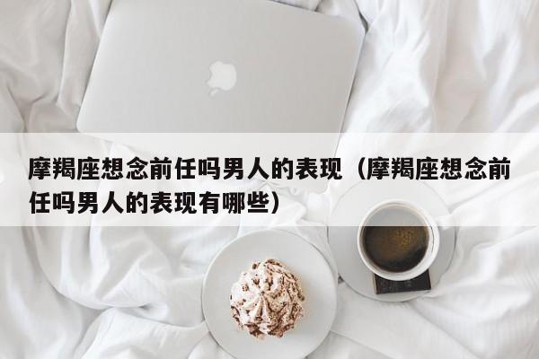 摩羯座想念前任吗男人的表现(摩羯座想念前任吗男人的表现有哪些)
