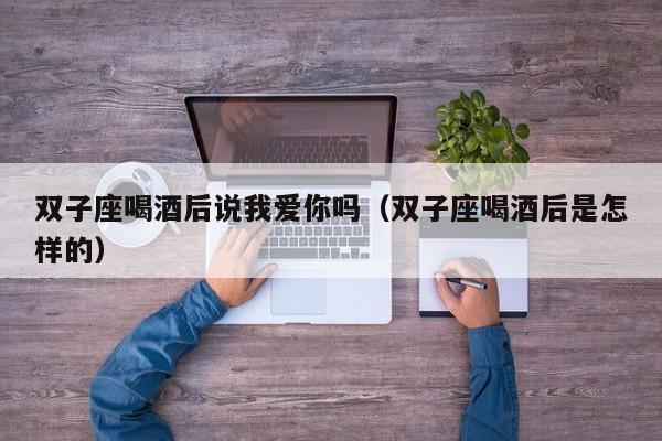 双子座喝酒后说我爱你吗(双子座喝酒后是怎样的)