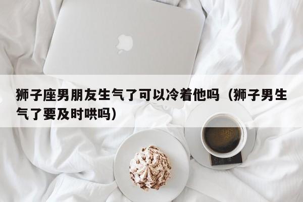 狮子座男朋友生气了可以冷着他吗(狮子男生气了要及时哄吗)
