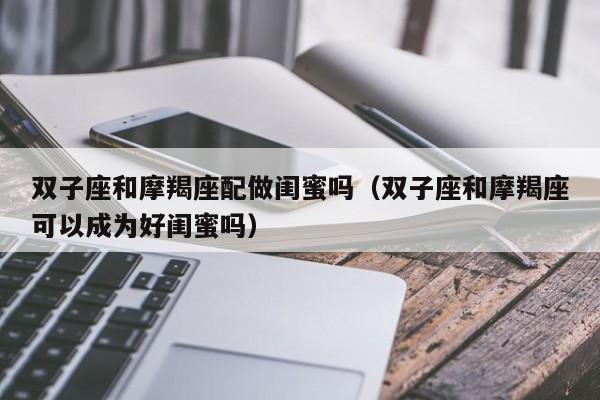 双子座和摩羯座配做闺蜜吗(双子座和摩羯座可以成为好闺蜜吗)