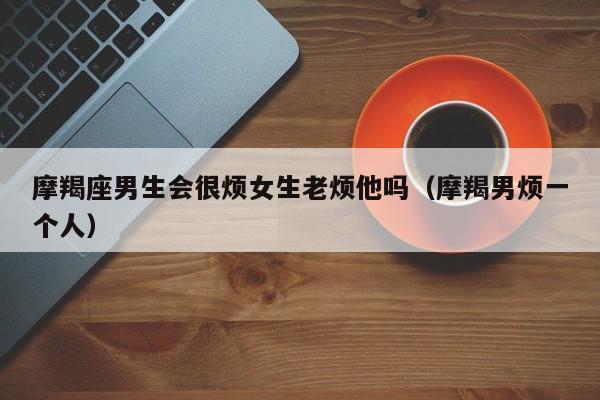 摩羯座男生会很烦女生老烦他吗(摩羯男烦一个人)