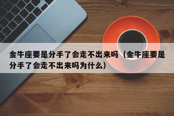 金牛座要是分手了会走不出来吗(金牛座要是分手了会走不出来吗为什么)