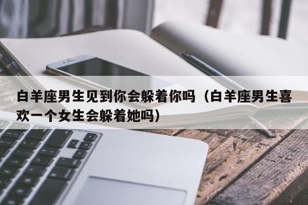 白羊座男生见到你会躲着你吗(白羊座男生喜欢一个女生会躲着她吗)