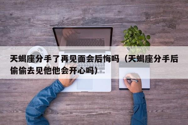 天蝎座分手了再见面会后悔吗(天蝎座分手后偷偷去见他他会开心吗)