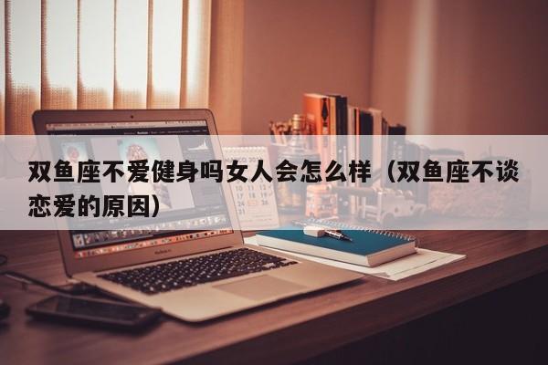 双鱼座不爱健身吗女人会怎么样(双鱼座不谈恋爱的原因)
