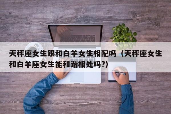 天秤座女生跟和白羊女生相配吗(天秤座女生和白羊座女生能和谐相处吗?)