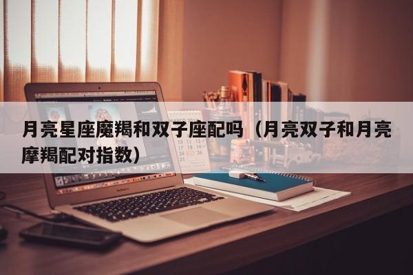 月亮星座魔羯和双子座配吗(月亮双子和月亮摩羯配对指数)