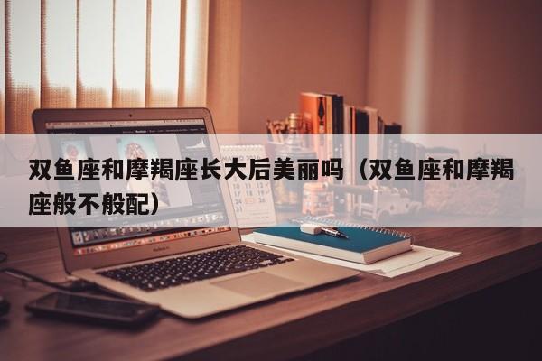 双鱼座和摩羯座长大后美丽吗(双鱼座和摩羯座般不般配)