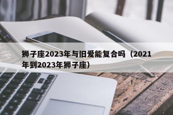 狮子座2023年与旧爱能复合吗(2021年到2023年狮子座)