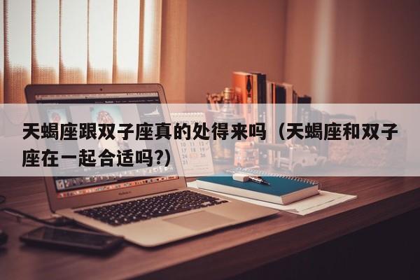 天蝎座跟双子座真的处得来吗(天蝎座和双子座在一起合适吗?)
