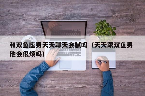 和双鱼座男天天聊天会腻吗(天天跟双鱼男 他会很烦吗)