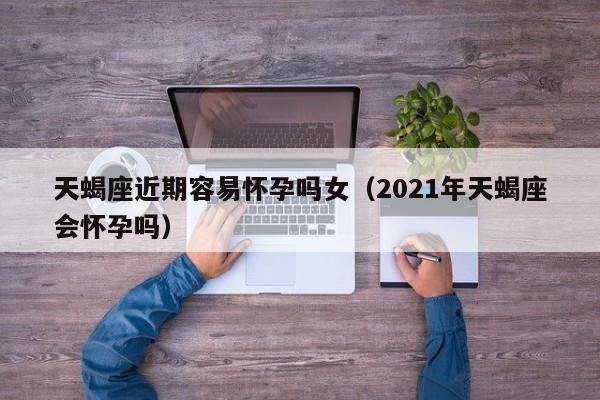 天蝎座近期容易怀孕吗女(2021年天蝎座会怀孕吗)