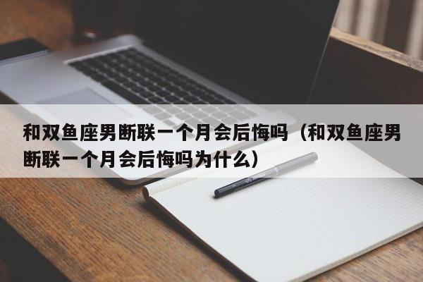和双鱼座男断联一个月会后悔吗(和双鱼座男断联一个月会后悔吗为什么)