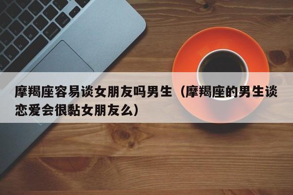 摩羯座容易谈女朋友吗男生(摩羯座的男生谈恋爱会很黏女朋友么)