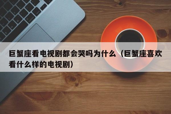 巨蟹座看电视剧都会哭吗为什么(巨蟹座喜欢看什么样的电视剧)