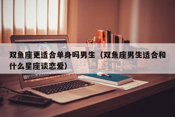 双鱼座更适合单身吗男生(双鱼座男生适合和什么星座谈恋爱)