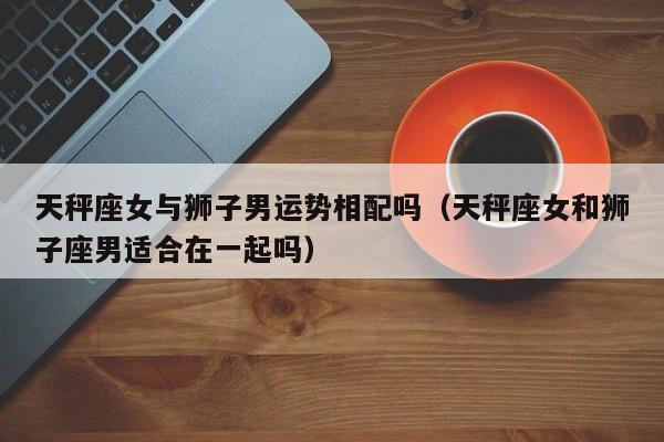 天秤座女与狮子男运势相配吗(天秤座女和狮子座男适合在一起吗)