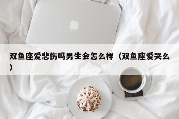 双鱼座爱悲伤吗男生会怎么样(双鱼座爱哭么)