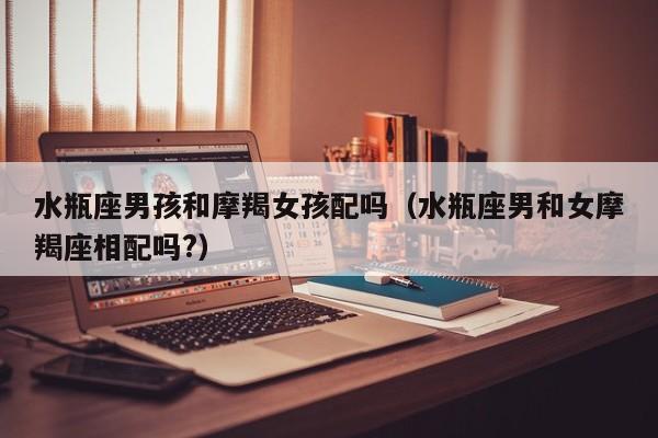 水瓶座男孩和摩羯女孩配吗(水瓶座男和女摩羯座相配吗?)