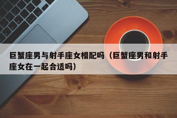 巨蟹座男与射手座女相配吗(巨蟹座男和射手座女在一起合适吗)