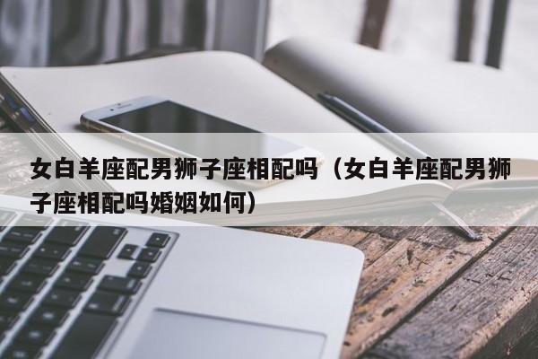 女白羊座配男狮子座相配吗(女白羊座配男狮子座相配吗婚姻如何)
