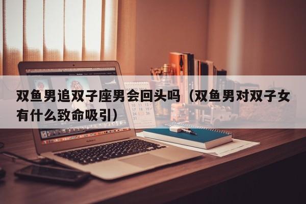 双鱼男追双子座男会回头吗(双鱼男对双子女有什么致命吸引)