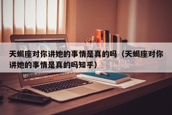 天蝎座对你讲她的事情是真的吗(天蝎座对你讲她的事情是真的吗知乎)