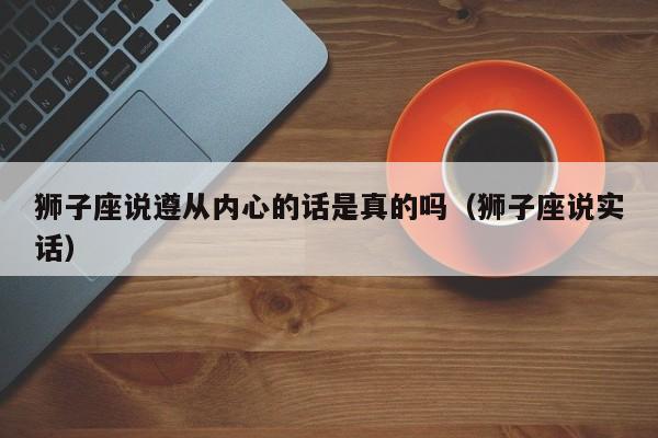 狮子座说遵从内心的话是真的吗(狮子座说实话)