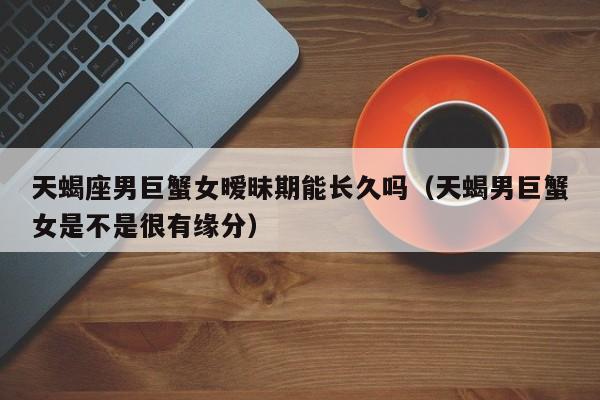 天蝎座男巨蟹女暧昧期能长久吗(天蝎男巨蟹女是不是很有缘分)