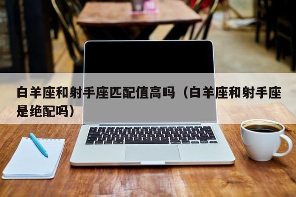 白羊座和射手座匹配值高吗(白羊座和射手座是绝配吗)