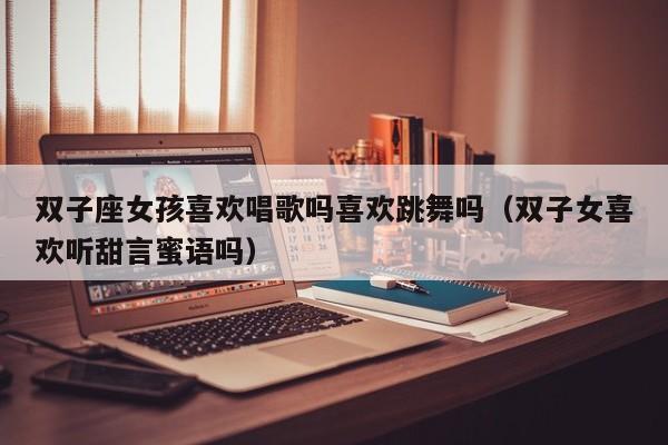 双子座女孩喜欢唱歌吗喜欢跳舞吗(双子女喜欢听甜言蜜语吗)