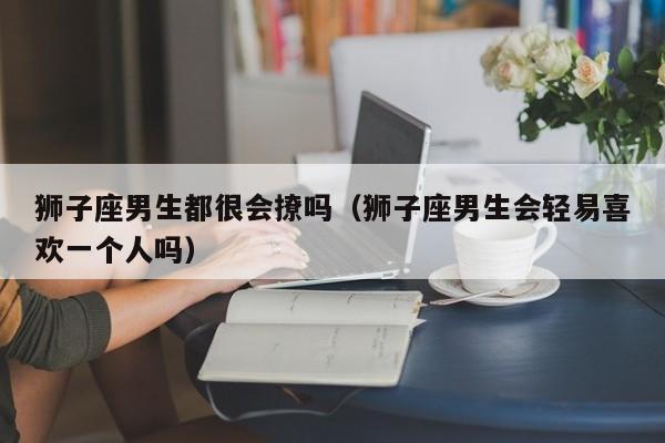 狮子座男生都很会撩吗(狮子座男生会轻易喜欢一个人吗)