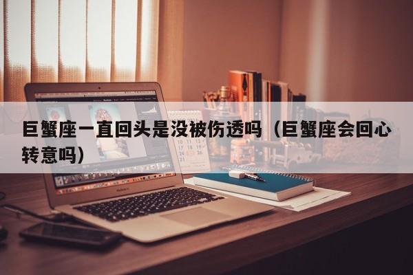 巨蟹座一直回头是没被伤透吗(巨蟹座会回心转意吗)