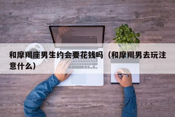 和摩羯座男生约会要花钱吗(和摩羯男去玩注意什么)
