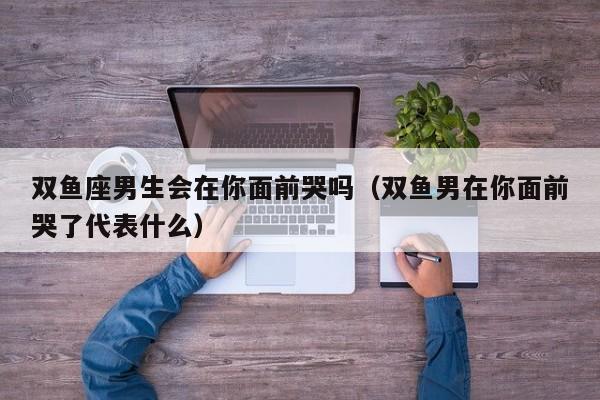 双鱼座男生会在你面前哭吗(双鱼男在你面前哭了代表什么)