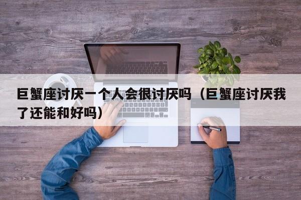 巨蟹座讨厌一个人会很讨厌吗(巨蟹座讨厌我了还能和好吗)
