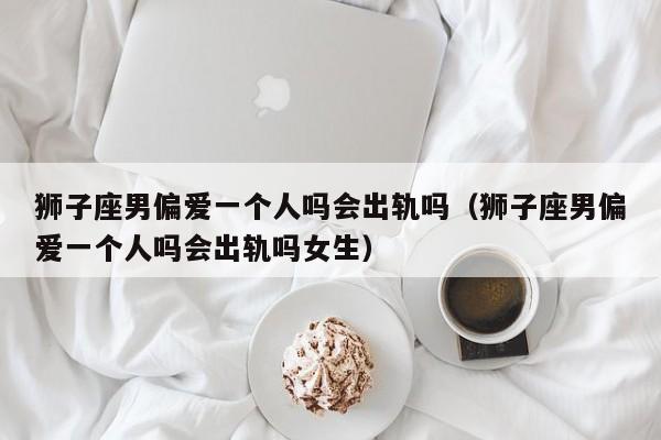 狮子座男偏爱一个人吗会出轨吗(狮子座男偏爱一个人吗会出轨吗女生)