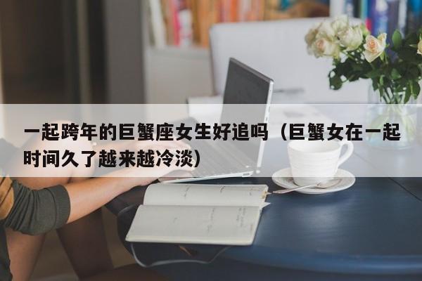 一起跨年的巨蟹座女生好追吗(巨蟹女在一起时间久了越来越冷淡)