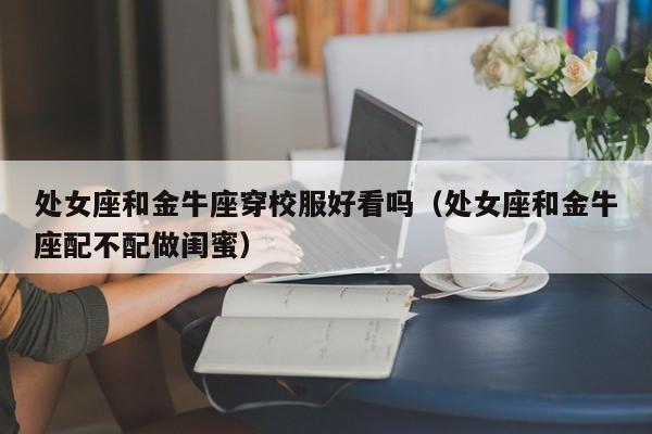 处女座和金牛座穿校服好看吗(处女座和金牛座配不配做闺蜜)